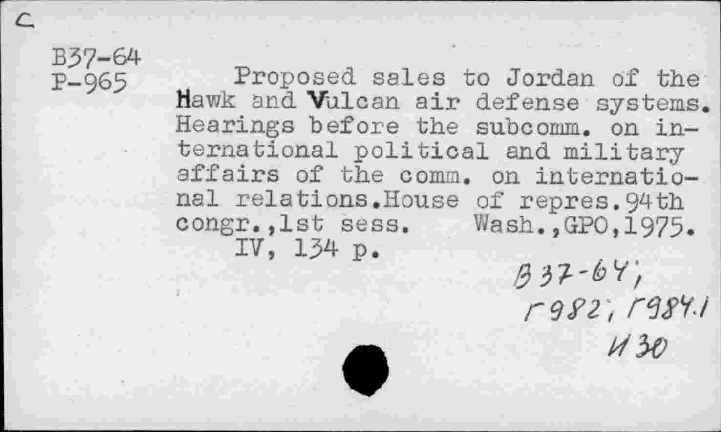 ﻿B37-64
P-965
Proposed sales to Jordan of the Hawk and Vulcan air defense systems. Hearings before the subcomm, on international political and military affairs of the comm, on international relations.House of repres.94th congr.,lst sess. Wash.,GPO,1975.
IV, 134 p.
rm', rm
